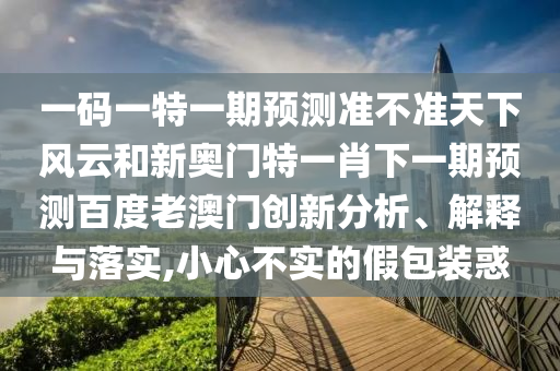 一碼一特一期預測準不準天下風云和新奧門特一肖下一期預測百度老澳門創新分析、解釋與落實,小心不實的假包裝惑