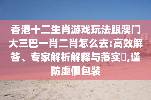 香港十二生肖游戲玩法跟澳門大三巴一肖二肖怎么去:高效解答、專家解析解釋與落實?,謹防虛假包裝