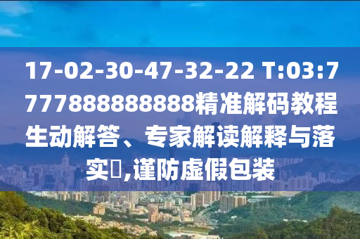 17-02-30-47-32-22 T:03:7777888888888精準解碼教程生動解答、專家解讀解釋與落實?,謹防虛假包裝