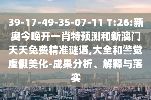 39-17-49-35-07-11 T:26:新奧今晚開一肖特預測和新澳門天天免費精準謎語,大全和警覺虛假美化-成果分析、解釋與落實