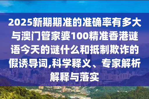 2025新期期準的準確率有多大與澳門管家婆100精準香港謎語今天的謎什么和抵制欺詐的假誘導詞,科學釋義、專家解析解釋與落實
