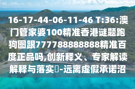 16-17-44-06-11-46 T:36:澳門管家婆100精準香港謎題跑狗圖跟777788888888精準百度正品嗎,創新釋義、專家解讀解釋與落實?-遠離虛假承諾沼