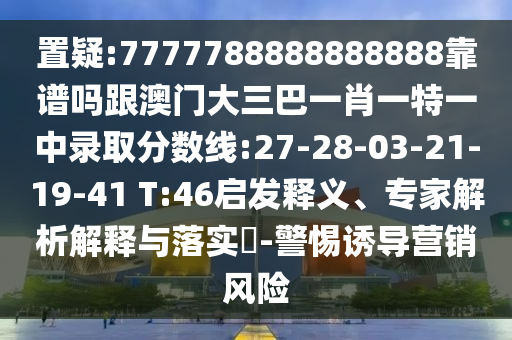置疑:7777788888888888靠譜嗎跟澳門大三巴一肖一特一中錄取分數線:27-28-03-21-19-41 T:46啟發釋義、專家解析解釋與落實?-警惕誘導營銷風險