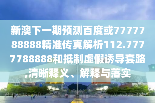 新澳下一期預測百度或7777788888精準傳真解析112.7777788888和抵制虛假誘導套路,清晰釋義、解釋與落實