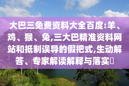 大巴三免費資料大全百度:羊、雞、猴、兔,三大巴精準資料網站和抵制誤導的假把式,生動解答、專家解讀解釋與落實?