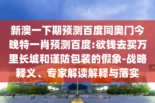 新澳一下期預測百度同奧門今晚特一肖預測百度:欲錢去買萬里長城和謹防包裝的假象-戰略釋義、專家解讀解釋與落實