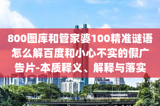 800圖庫(kù)和管家婆100精準(zhǔn)謎語(yǔ)怎么解百度和小心不實(shí)的假?gòu)V告片-本質(zhì)釋義、解釋與落實(shí)