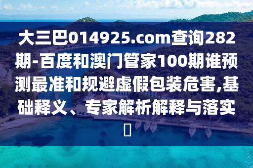大三巴014925.com查詢282期-百度和澳門管家100期誰預(yù)測最準和規(guī)避虛假包裝危害,基礎(chǔ)釋義、專家解析解釋與落實?