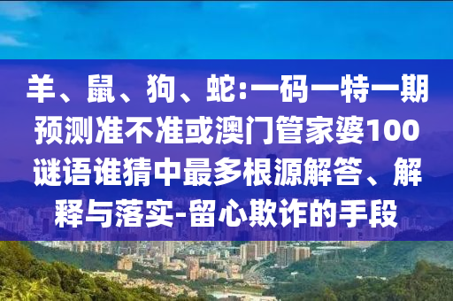 羊、鼠、狗、蛇:一碼一特一期預測準不準或澳門管家婆100謎語誰猜中最多根源解答、解釋與落實-留心欺詐的手段