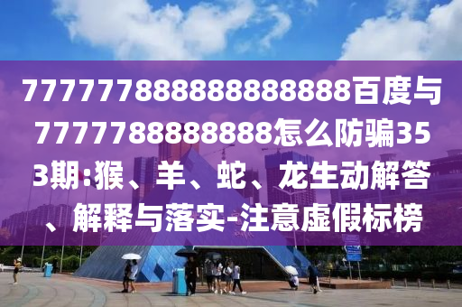 777777888888888888百度與7777788888888怎么防騙353期:猴、羊、蛇、龍生動解答、解釋與落實(shí)-注意虛假標(biāo)榜