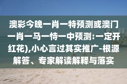 澳彩今晚一肖一特預(yù)測或澳門一肖一馬一恃一中預(yù)測:一定開紅花),小心言過其實(shí)推廣-根源解答、專家解讀解釋與落實(shí)