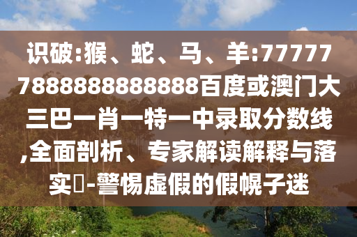 識破:猴、蛇、馬、羊:777777888888888888百度或澳門大三巴一肖一特一中錄取分數線,全面剖析、專家解讀解釋與落實?-警惕虛假的假幌子迷