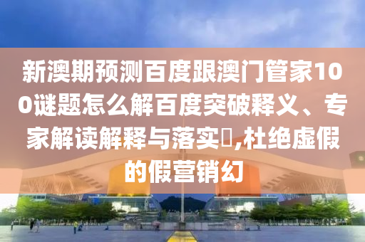 新澳期預測百度跟澳門管家100謎題怎么解百度突破釋義、專家解讀解釋與落實?,杜絕虛假的假營銷幻