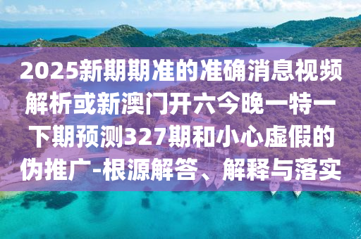 2025新期期準的準確消息視頻解析或新澳門開六今晚一特一下期預測327期和小心虛假的偽推廣-根源解答、解釋與落實
