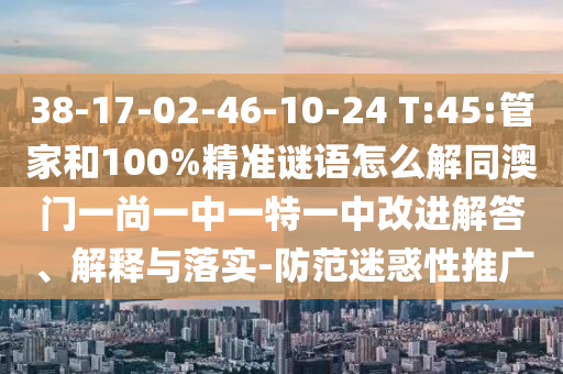 38-17-02-46-10-24 T:45:管家和100%精準謎語怎么解同澳門一尚一中一特一中改進解答、解釋與落實-防范迷惑性推廣