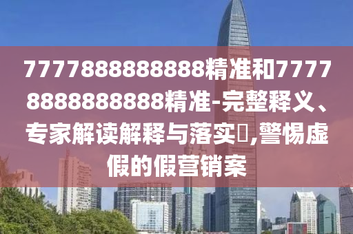 7777888888888精準和77778888888888精準-完整釋義、專家解讀解釋與落實?,警惕虛假的假營銷案