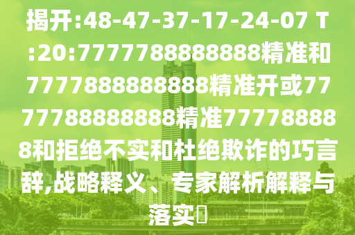 揭開:48-47-37-17-24-07 T:20:7777788888888精準(zhǔn)和7777888888888精準(zhǔn)開或7777788888888精準(zhǔn)777788888和拒絕不實(shí)和杜絕欺詐的巧言辭,戰(zhàn)略釋義、專家解析解釋與落實(shí)?