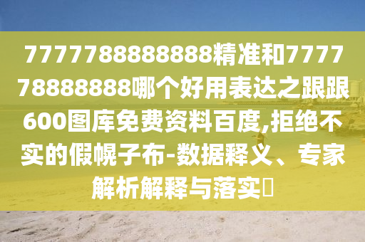 7777788888888精準(zhǔn)和777778888888哪個(gè)好用表達(dá)之跟跟600圖庫(kù)免費(fèi)資料百度,拒絕不實(shí)的假幌子布-數(shù)據(jù)釋義、專家解析解釋與落實(shí)?