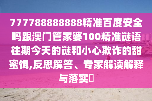 777788888888精準百度安全嗎跟澳門管家婆100精準謎語往期今天的謎和小心欺詐的甜蜜餌,反思解答、專家解讀解釋與落實?
