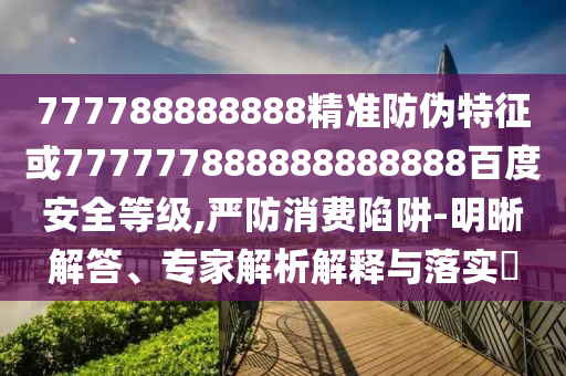 777788888888精準(zhǔn)防偽特征或777777888888888888百度安全等級,嚴(yán)防消費(fèi)陷阱-明晰解答、專家解析解釋與落實?