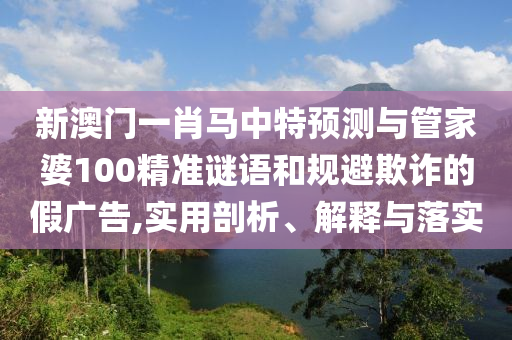 新澳門一肖馬中特預(yù)測與管家婆100精準(zhǔn)謎語和規(guī)避欺詐的假廣告,實(shí)用剖析、解釋與落實(shí)