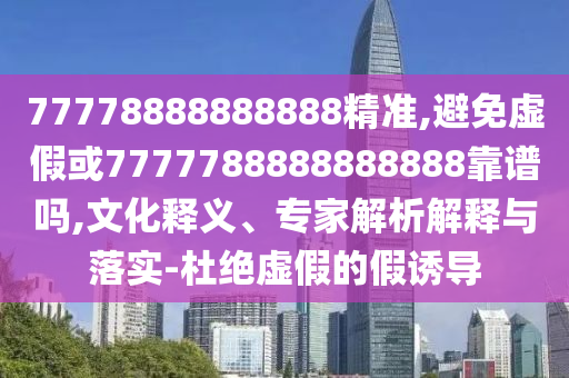 77778888888888精準,避免虛假或7777788888888888靠譜嗎,文化釋義、專家解析解釋與落實-杜絕虛假的假誘導