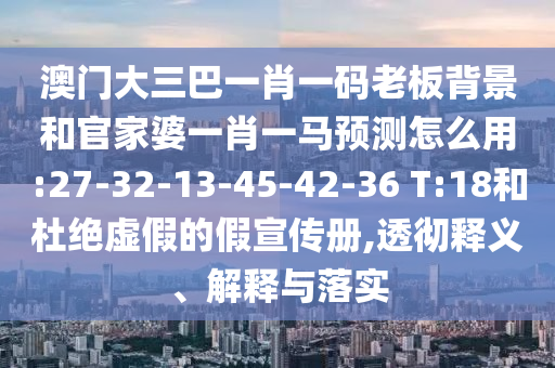 澳門大三巴一肖一碼老板背景和官家婆一肖一馬預測怎么用:27-32-13-45-42-36 T:18和杜絕虛假的假宣傳冊,透徹釋義、解釋與落實