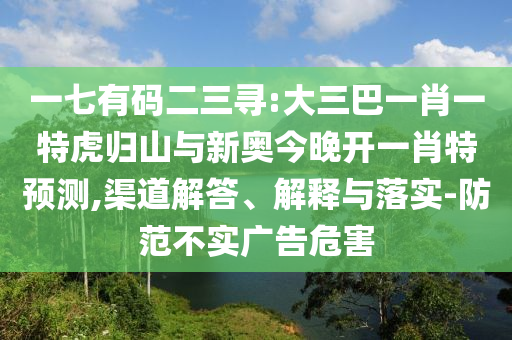 一七有碼二三尋:大三巴一肖一特虎歸山與新奧今晚開一肖特預測,渠道解答、解釋與落實-防范不實廣告危害