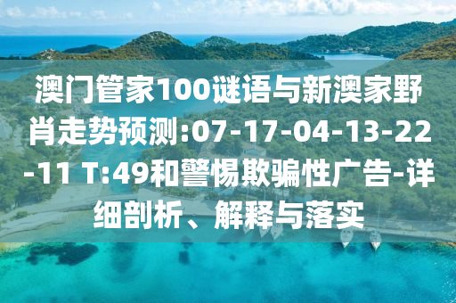 澳門(mén)管家100謎語(yǔ)與新澳家野肖走勢(shì)預(yù)測(cè):07-17-04-13-22-11 T:49和警惕欺騙性廣告-詳細(xì)剖析、解釋與落實(shí)