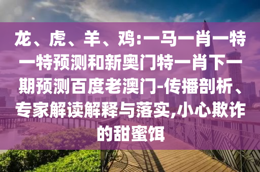 龍、虎、羊、雞:一馬一肖一特一特預測和新奧門特一肖下一期預測百度老澳門-傳播剖析、專家解讀解釋與落實,小心欺詐的甜蜜餌