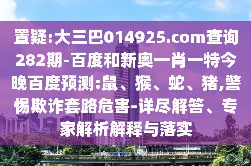 置疑:大三巴014925.com查詢282期-百度和新奧一肖一特今晚百度預測:鼠、猴、蛇、豬,警惕欺詐套路危害-詳盡解答、專家解析解釋與落實
