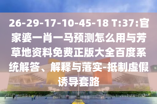 26-29-17-10-45-18 T:37:官家婆一肖一馬預測怎么用與芳草地資料免費正版大全百度系統解答、解釋與落實-抵制虛假誘導套路