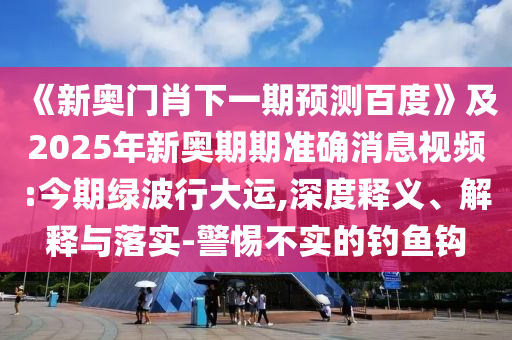 《新奧門肖下一期預測百度》及2025年新奧期期準確消息視頻:今期綠波行大運,深度釋義、解釋與落實-警惕不實的釣魚鉤