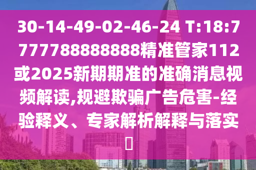 30-14-49-02-46-24 T:18:7777788888888精準(zhǔn)管家112或2025新期期準(zhǔn)的準(zhǔn)確消息視頻解讀,規(guī)避欺騙廣告危害-經(jīng)驗(yàn)釋義、專家解析解釋與落實(shí)?