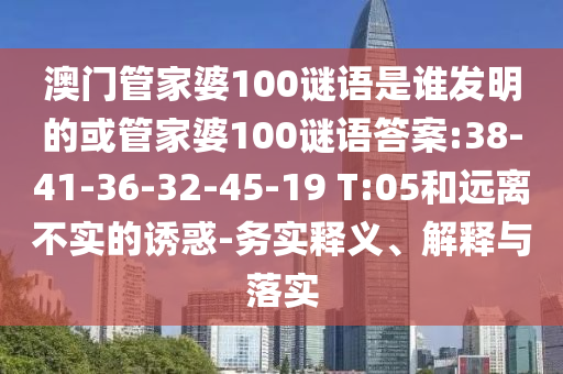 澳門管家婆100謎語是誰發明的或管家婆100謎語答案:38-41-36-32-45-19 T:05和遠離不實的誘惑-務實釋義、解釋與落實