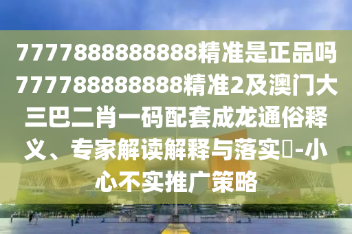 7777888888888精準是正品嗎777788888888精準2及澳門大三巴二肖一碼配套成龍通俗釋義、專家解讀解釋與落實?-小心不實推廣策略