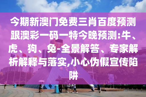 今期新澳門免費三肖百度預測跟澳彩一碼一特今晚預測:牛、虎、狗、兔-全景解答、專家解析解釋與落實,小心偽假宣傳陷阱