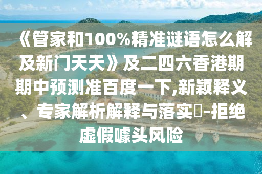 《管家和100%精準謎語怎么解及新門天天》及二四六香港期期中預測準百度一下,新穎釋義、專家解析解釋與落實?-拒絕虛假噱頭風險