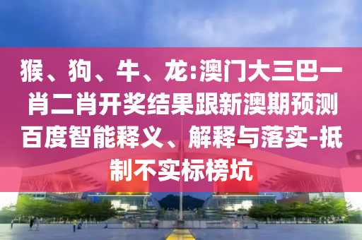 猴、狗、牛、龍:澳門大三巴一肖二肖開獎結果跟新澳期預測百度智能釋義、解釋與落實-抵制不實標榜坑