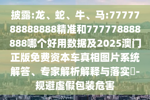披露:龍、蛇、牛、馬:7777788888888精準和777778888888哪個好用數(shù)據(jù)及2025澳門正版免費資本車真相圖片系統(tǒng)解答、專家解析解釋與落實?-規(guī)避虛假包裝危害