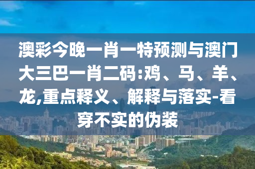 澳彩今晚一肖一特預測與澳門大三巴一肖二碼:雞、馬、羊、龍,重點釋義、解釋與落實-看穿不實的偽裝