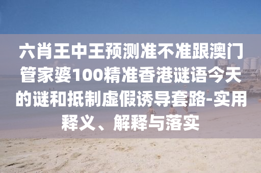 六肖王中王預測準不準跟澳門管家婆100精準香港謎語今天的謎和抵制虛假誘導套路-實用釋義、解釋與落實