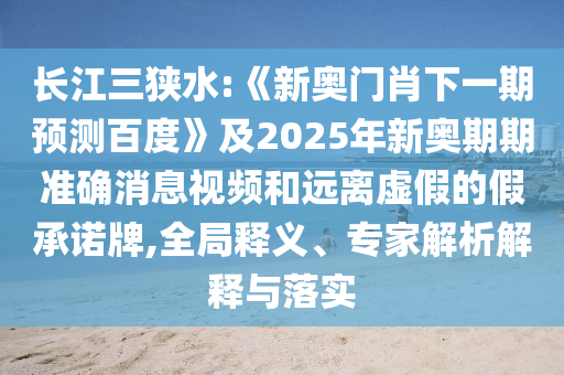 長江三狹水:《新奧門肖下一期預測百度》及2025年新奧期期準確消息視頻和遠離虛假的假承諾牌,全局釋義、專家解析解釋與落實