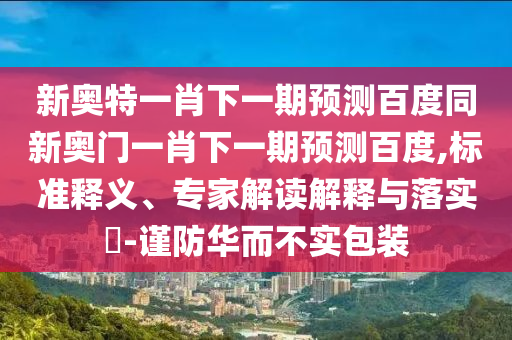 新奧特一肖下一期預(yù)測(cè)百度同新奧門(mén)一肖下一期預(yù)測(cè)百度,標(biāo)準(zhǔn)釋義、專(zhuān)家解讀解釋與落實(shí)?-謹(jǐn)防華而不實(shí)包裝