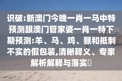 識破:新澳門今晚一肖一馬中特預測跟澳門管家婆一肖一特下期預測:羊、馬、雞、猴和抵制不實的假包裝,清晰釋義、專家解析解釋與落實?