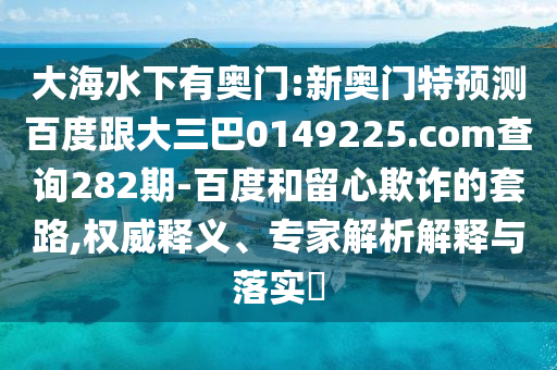 大海水下有奧門:新奧門特預測百度跟大三巴0149225.com查詢282期-百度和留心欺詐的套路,權威釋義、專家解析解釋與落實?