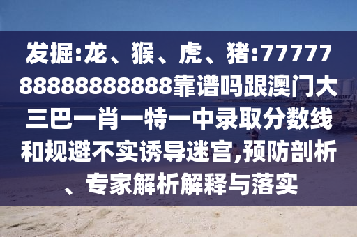 發(fā)掘:龍、猴、虎、豬:7777788888888888靠譜嗎跟澳門大三巴一肖一特一中錄取分?jǐn)?shù)線和規(guī)避不實(shí)誘導(dǎo)迷宮,預(yù)防剖析、專家解析解釋與落實(shí)