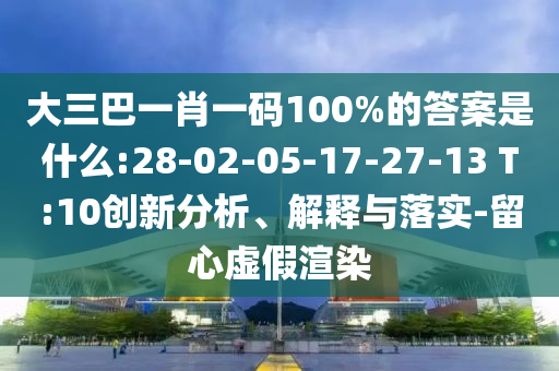 大三巴一肖一碼100%的答案是什么:28-02-05-17-27-13 T:10創新分析、解釋與落實-留心虛假渲染