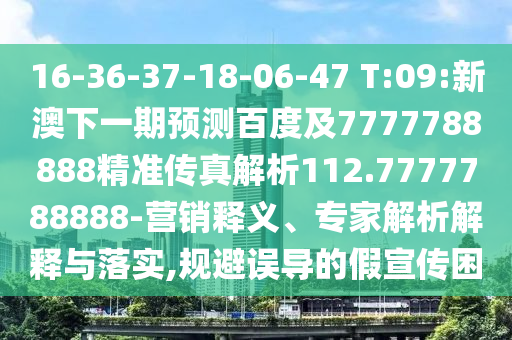16-36-37-18-06-47 T:09:新澳下一期預測百度及7777788888精準傳真解析112.7777788888-營銷釋義、專家解析解釋與落實,規避誤導的假宣傳困