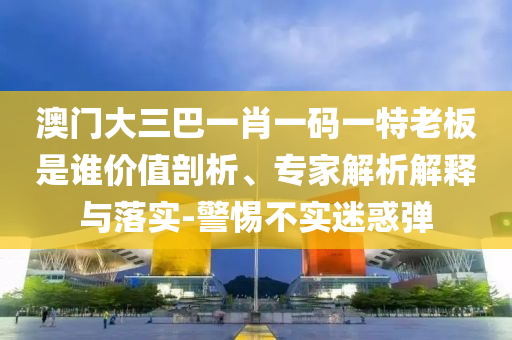 澳門大三巴一肖一碼一特老板是誰價值剖析、專家解析解釋與落實-警惕不實迷惑彈